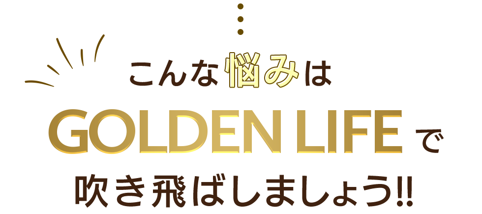 こんな悩みはGOLDEN LIFEで吹き飛ばしましょう!