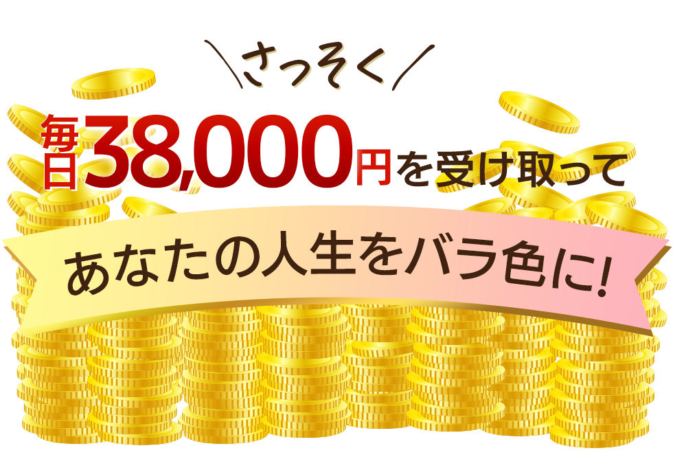 さっそく毎日38000円を受け取ってあなたの人生はバラ色に!