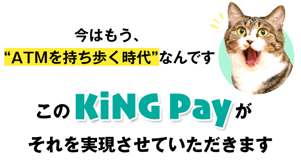 今はもうATMを持ち歩く時代なんです。このKING Payがそれを実現させていただきます。