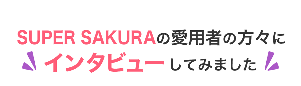 SUPER SAKURAの愛用者の方々に
インタビューしてみました