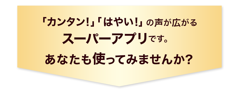 「カンタン！」「はやい！」の声が広がるスーパーアプリです。あなたも使ってみませんか？